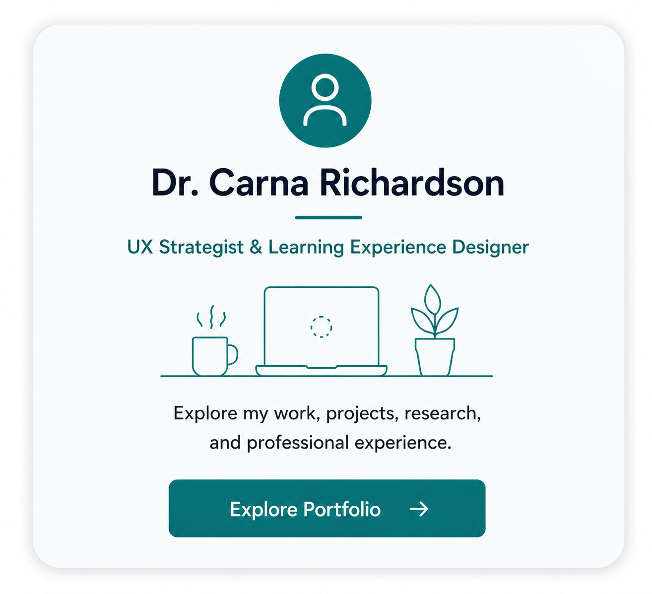 Dr. Carna Richardson portfolio card featuring a teal profile icon and the title “Dr. Carna Richardson.” Below the title is “UX Strategist & Learning Experience Designer.” A teal line illustration shows a professional workspace with a laptop, steaming mug, and plant. Text reads, “Explore my work, projects, research, and professional experience.” A teal button at the bottom reads “Explore Portfolio” with a right arrow.
